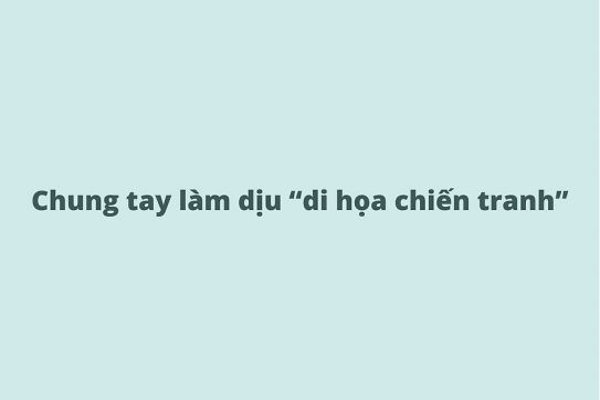Chung tay làm dịu “di họa chiến tranh”